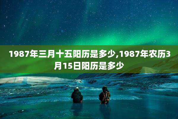 1987年三月十五阳历是多少,1987年农历3月15日阳历是多少