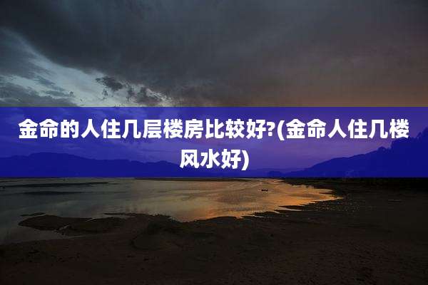 金命的人住几层楼房比较好?(金命人住几楼风水好)