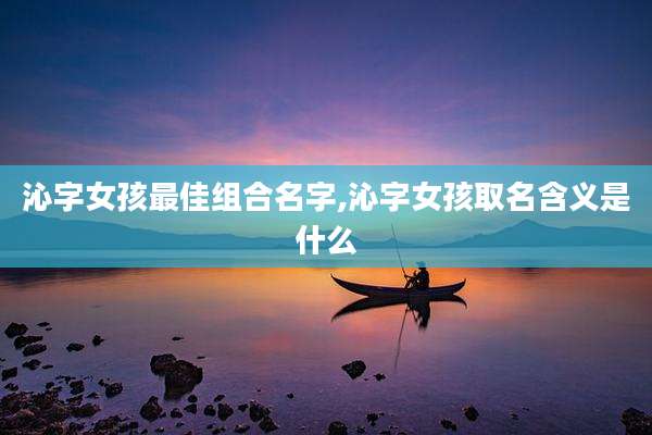 沁字女孩最佳组合名字,沁字女孩取名含义是什么
