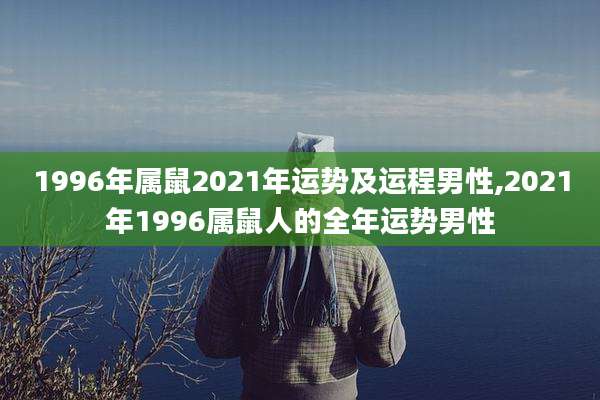 1996年属鼠2021年运势及运程男性,2021年1996属鼠人的全年运势男性