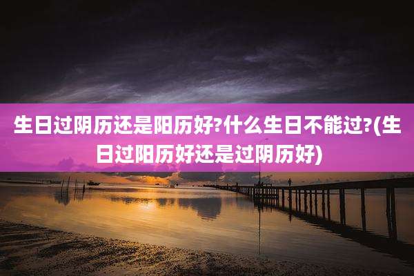 生日过阴历还是阳历好?什么生日不能过?(生日过阳历好还是过阴历好)