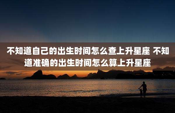 不知道自己的出生时间怎么查上升星座 不知道准确的出生时间怎么算上升星座