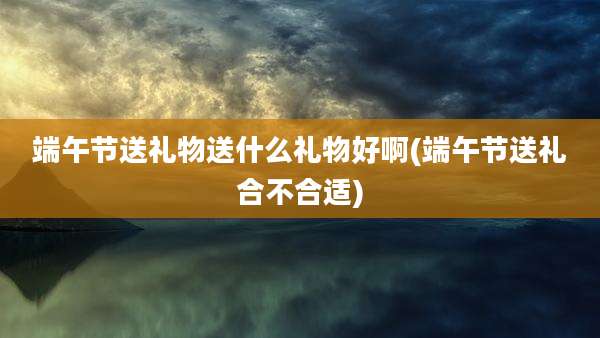 端午节送礼物送什么礼物好啊(端午节送礼合不合适)
