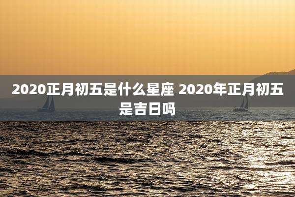2020正月初五是什么星座 2020年正月初五是吉日吗