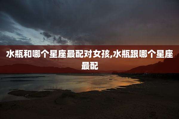 水瓶和哪个星座最配对女孩,水瓶跟哪个星座最配