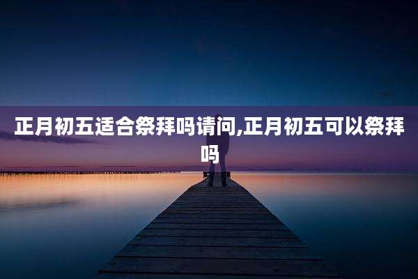 正月初五适合祭拜吗请问,正月初五可以祭拜吗