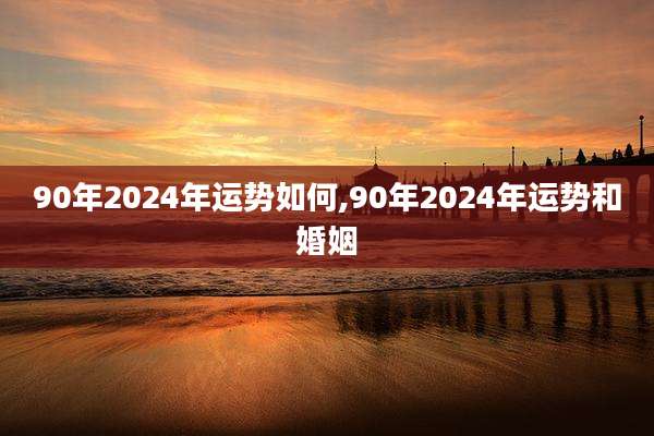90年2024年运势如何,90年2024年运势和婚姻