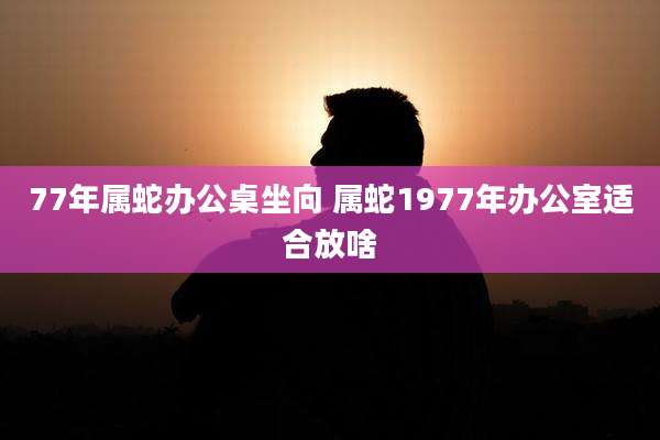 77年属蛇办公桌坐向 属蛇1977年办公室适合放啥