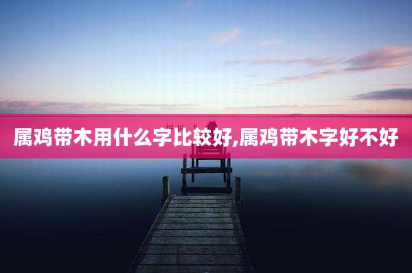 属鸡带木用什么字比较好,属鸡带木字好不好