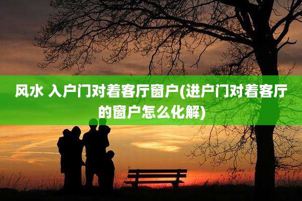 风水 入户门对着客厅窗户(进户门对着客厅的窗户怎么化解)