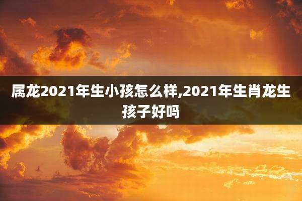 属龙2021年生小孩怎么样,2021年生肖龙生孩子好吗