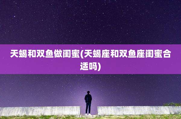 天蝎和双鱼做闺蜜(天蝎座和双鱼座闺蜜合适吗)