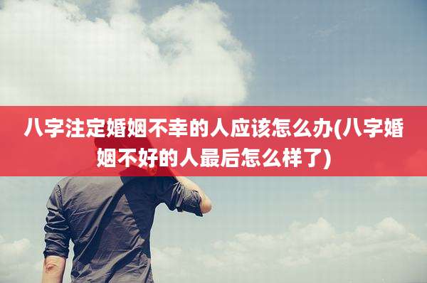 八字注定婚姻不幸的人应该怎么办(八字婚姻不好的人最后怎么样了)