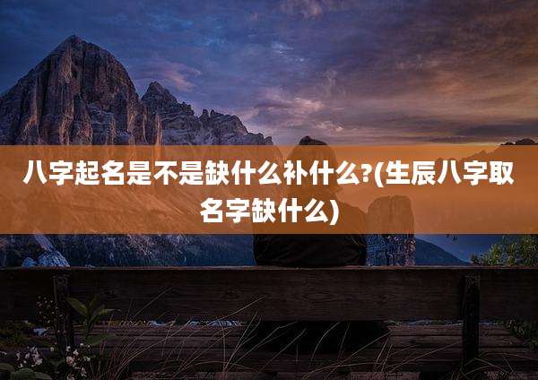 八字起名是不是缺什么补什么?(生辰八字取名字缺什么)