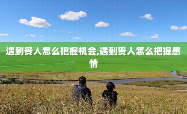 遇到贵人怎么把握机会,遇到贵人怎么把握感情