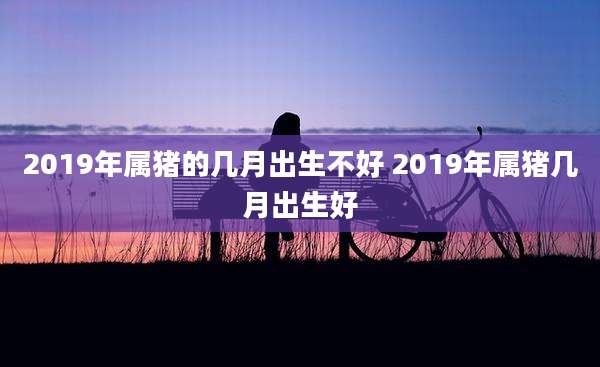 2019年属猪的几月出生不好 2019年属猪几月出生好
