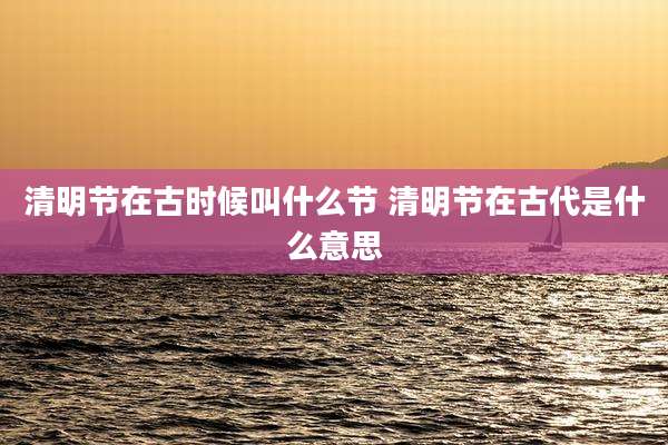 清明节在古时候叫什么节 清明节在古代是什么意思