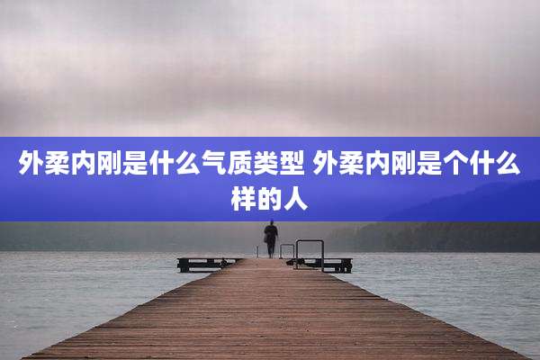外柔内刚是什么气质类型 外柔内刚是个什么样的人