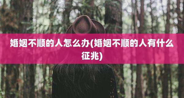 婚姻不顺的人怎么办(婚姻不顺的人有什么征兆)