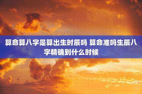 算命算八字是算出生时辰吗 算命准吗生辰八字精确到什么时候
