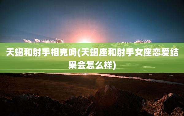 天蝎和射手相克吗(天蝎座和射手女座恋爱结果会怎么样)