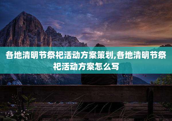各地清明节祭祀活动方案策划,各地清明节祭祀活动方案怎么写