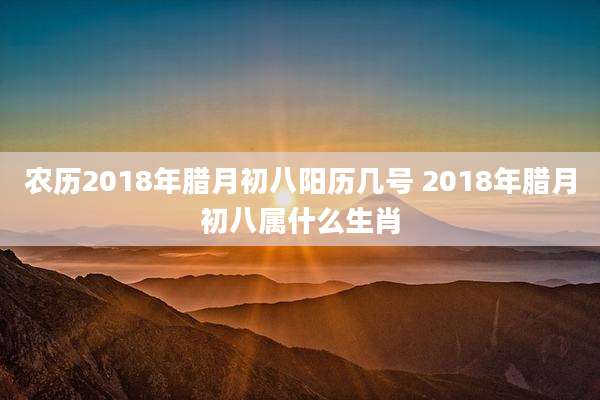 农历2018年腊月初八阳历几号 2018年腊月初八属什么生肖