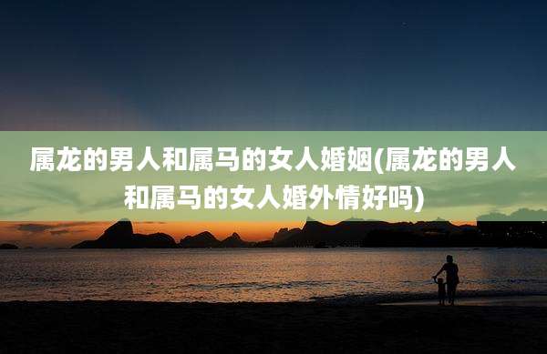 属龙的男人和属马的女人婚姻(属龙的男人和属马的女人婚外情好吗)
