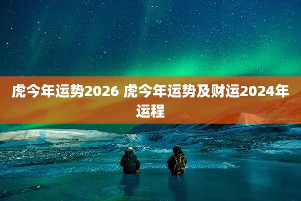 虎今年运势2026 虎今年运势及财运2024年运程