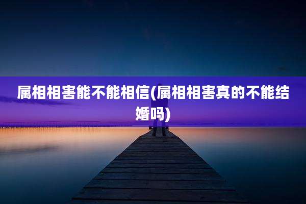 属相相害能不能相信(属相相害真的不能结婚吗)