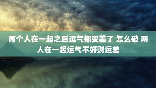两个人在一起之后运气都变差了 怎么破 两人在一起运气不好财运差