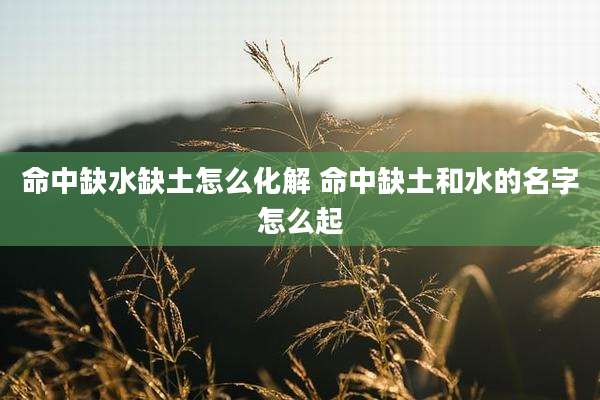 命中缺水缺土怎么化解 命中缺土和水的名字怎么起