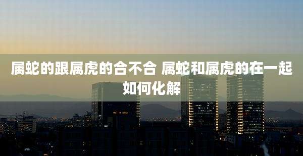 属蛇的跟属虎的合不合 属蛇和属虎的在一起如何化解