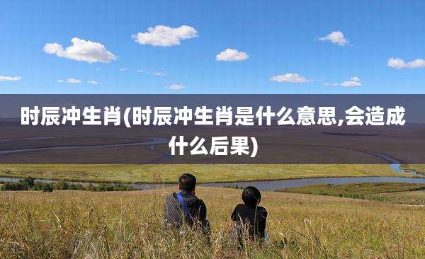 时辰冲生肖(时辰冲生肖是什么意思,会造成什么后果)