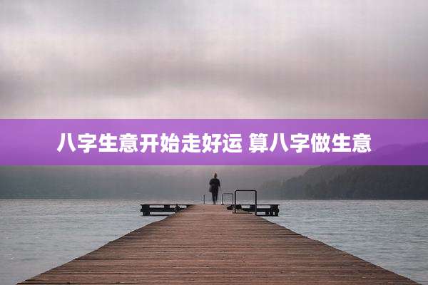 八字生意开始走好运 算八字做生意