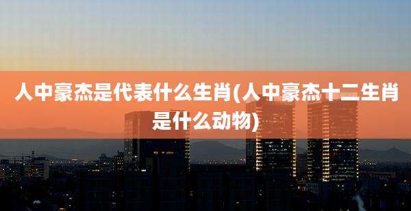 人中豪杰是代表什么生肖(人中豪杰十二生肖是什么动物)