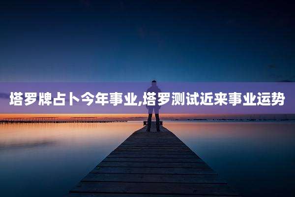 塔罗牌占卜今年事业,塔罗测试近来事业运势