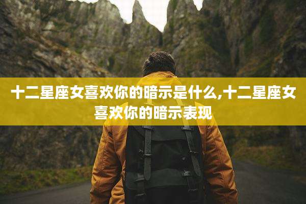 十二星座女喜欢你的暗示是什么,十二星座女喜欢你的暗示表现