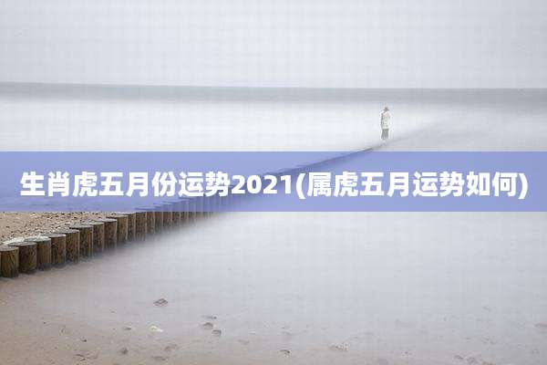 生肖虎五月份运势2021(属虎五月运势如何)