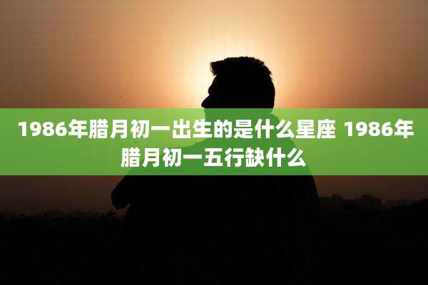 1986年腊月初一出生的是什么星座 1986年腊月初一五行缺什么