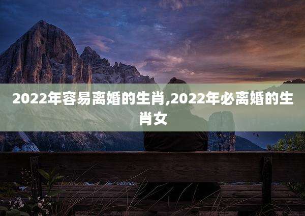 2022年容易离婚的生肖,2022年必离婚的生肖女