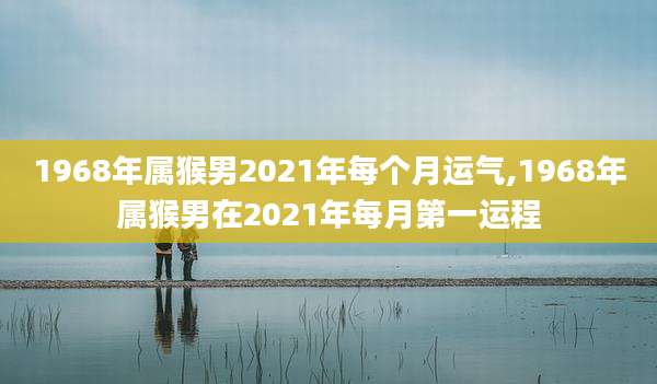 1968年属猴男2021年每个月运气,1968年属猴男在2021年每月第一运程