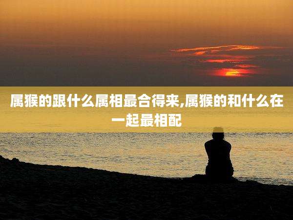 属猴的跟什么属相最合得来,属猴的和什么在一起最相配