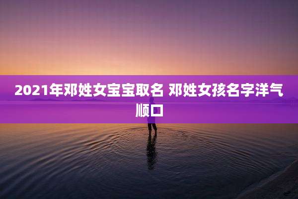 2021年邓姓女宝宝取名 邓姓女孩名字洋气顺口