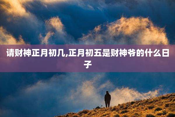 请财神正月初几,正月初五是财神爷的什么日子