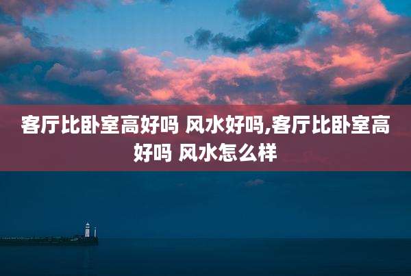 客厅比卧室高好吗 风水好吗,客厅比卧室高好吗 风水怎么样