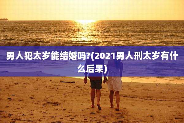 男人犯太岁能结婚吗?(2021男人刑太岁有什么后果)