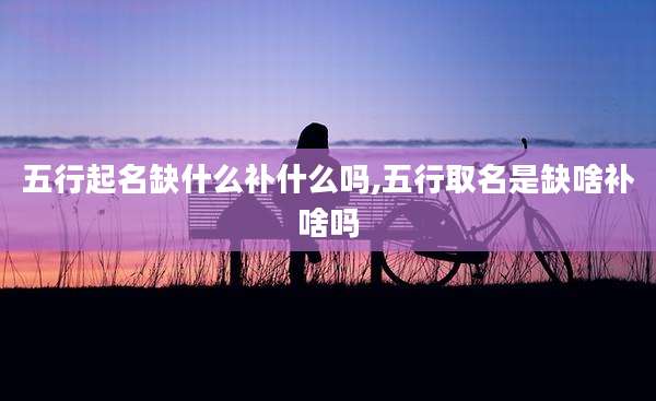 五行起名缺什么补什么吗,五行取名是缺啥补啥吗