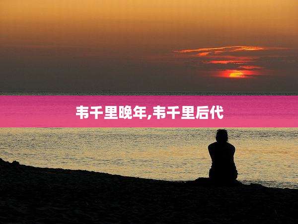 韦千里晚年,韦千里后代