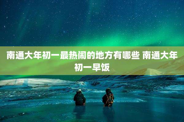 南通大年初一最热闹的地方有哪些 南通大年初一早饭
